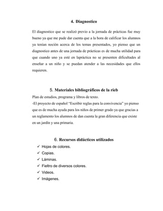 4. Diagnostico
El diagnostico que se realizó previo a la jornada de prácticas fue muy
bueno ya que me pude dar cuenta que a la hora de calificar los alumnos
ya tenían noción acerca de los temas presentados, yo pienso que un
diagnostico antes de una jornada de prácticas es de mucha utilidad para
que cuando uno ya esté en lapráctica no se presenten dificultades al
enseñar a un niño y se puedan atender a las necesidades que ellos
requieren.

5. Materiales bibliográficos de la rieb
Plan de estudios, programa y libros de texto.
-El proyecto de español “Escribir reglas para la convivencia” yo pienso
que es de mucha ayuda para los niños de primer grado ya que gracias a
un reglamento los alumnos de dan cuenta la gran diferencia que existe
en un jardín y una primaria.

6. Recursos didácticos utilizados
 Hojas de colores.
 Copias.
 Láminas.
 Fieltro de diversos colores.
 Videos.
 Imágenes.

 