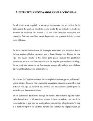 7. ESTRATEGIAS INNOVADORAS SELECCIONADAS.

En el proyecto de español: la estrategia innovadora que se realizó fue la
elaboración de una bota navideña con la ayuda de un instructivo donde los
alumnos la realizaron de acuerdo a lo que ellos pensaron redacción esta
estrategia funciono muy bien ya que la profesora de grupo de felicito por ese
logro obtenido.

En la lección de Matemáticas: la estrategia innovadora que se realizó fue la
del uso copiasy dibujos yo pienso que el hacer láminas con dibujos de este
tipo nos ayuda mucho a los niños para poder realizar los problemas
planteados, en este caso fue como calcular los ángulos por medio de un dibujo
der un reloj, esta estrategia me funciono de manera adecuada ya que a la hora
de evaluar los alumnos no tenían errores.

En el tema de Ciencias naturales: la estrategia innovadora que se realizó es el
uso de dibujos de como esta constituida una cadena alimenticia, considero que
al hacer este tipo de material nos ayuda a que los alumnos identifiquen los
animales que forman esta cadena
En los contenidos de Historia maneje las culturas Mesoamérica aquí se vieron
todas las culturas de Mesoamérica atreves del uso de videos, este uso de la
tecnología fue el que mas me ayudo, el que mas motivo a los alumnos ya que
a la hora de exponer las diversas culturas los alumnos me impresionaron ya

 