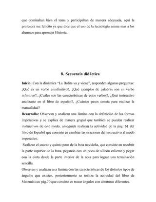 que dominaban bien el tema y participaban de manera adecuada, aquí la
profesora me felicito ya que dice que el uso de la tecnología anima mas a los
alumnos para aprender Historia.

8. Secuencia didáctica
Inicio: Con la dinámica “La Bolita va y viene”, responden algunas preguntas:
¿Qué es un verbo eninfinitivo?, ¿Qué ejemplos de palabras son en verbo
infinitivo?, ¿Cuáles son las características de estos verbos?, ¿Qué instructivo
analizaste en el libro de español?, ¿Cuántos pasos consta para realizar la
manualidad?
Desarrollo: Observan y analizan una lámina con la definición de las formas
imperativas y se explica de manera grupal que también se pueden realizar
instructivos de este modo, enseguida realizan la actividad de la pág. 61 del
libro de Español que consiste en cambiar las oraciones del instructivo al modo
imperativo.
Realizan el cuarto y quinto paso de la bota navideña, que consiste en recubrir
la parte superior de la bota, pegando con un poco de silicón caliente y pegar
con la cinta desde la parte interior de la nota para lograr una terminación
sencilla.
Observan y analizan una lámina con las características de los distintos tipos de
ángulos que existen, posteriormente se realiza la actividad del libro de
Matemáticas pág.70 que consiste en trazar ángulos con aberturas diferentes.

 