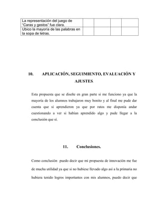 La representación del juego de
“Caras y gestos” fue clara.
Ubico la mayoría de las palabras en
la sopa de letras.

10.

APLICACIÓN, SEGUIMIENTO, EVALUACIÓN Y
AJUSTES.

Esta propuesta que se diseñe en gran parte si me funciono ya que la
mayoría de los alumnos trabajaron muy bonito y al final me pude dar
cuenta que si aprendieron ya que por ratos me disponía andar
cuestionando a ver si habían aprendido algo y pude llegar a la
conclusión que sí.

11.

Conclusiones.

Como conclusión puedo decir que mi propuesta de innovación me fue
de mucha utilidad ya que si no hubiese llevado algo así a la primaria no
hubiera tenido logros importantes con mis alumnos, puedo decir que

 