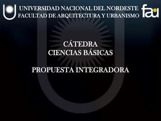 UNIVERSIDAD NACIONAL DEL NORDESTE
FACULTAD DE ARQUITECTURA Y URBANISMO
CÁTEDRA
CIENCIAS BÁSICAS
PROPUESTA INTEGRADORA
 