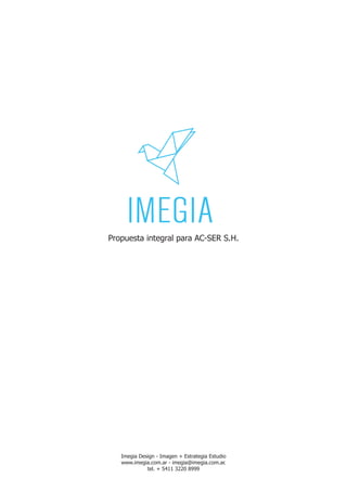 Propuesta integral para AC-SER S.H.




   Imegia Design - Imagen + Estrategia Estudio
   www.imegia.com.ar - imegia@imegia.com.ar.
             tel. + 5411 3220 8999
 