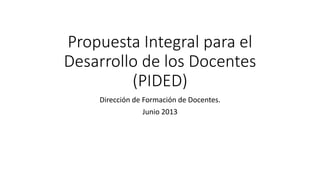 Propuesta Integral para el
Desarrollo de los Docentes
(PIDED)
Dirección de Formación de Docentes.
Junio 2013
 