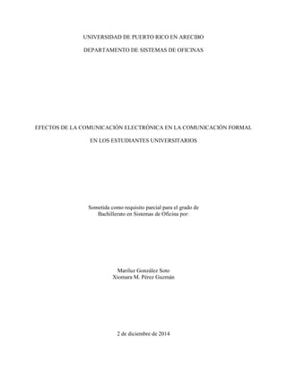 UNIVERSIDAD DE PUERTO RICO EN ARECIBO
DEPARTAMENTO DE SISTEMAS DE OFICINAS
EFECTOS DE LA COMUNICACIÓN ELECTRÓNICA EN LA COMUNICACIÓN FORMAL
EN LOS ESTUDIANTES UNIVERSITARIOS
Sometida como requisito parcial para el grado de
Bachillerato en Sistemas de Oficina por:
Mariluz González Soto
Xiomara M. Pérez Guzmán
2 de diciembre de 2014
 
