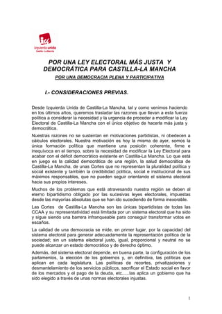 POR UNA LEY ELECTORAL MÁS JUSTA Y
     DEMOCRÁTICA PARA CASTILLA-LA MANCHA
            POR UNA DEMOCRACIA PLENA Y PARTICIPATIVA


      I.- CONSIDERACIONES PREVIAS.

Desde Izquierda Unida de Castilla-La Mancha, tal y como venimos haciendo
en los últimos años, queremos trasladar las razones que llevan a esta fuerza
política a considerar la necesidad y la urgencia de proceder a modificar la Ley
Electoral de Castilla-La Mancha con el único objetivo de hacerla más justa y
democrática.
Nuestras razones no se sustentan en motivaciones partidistas, ni obedecen a
cálculos electorales. Nuestra motivación es hoy la misma de ayer, somos la
única formación política que mantiene una posición coherente, firme e
inequívoca en el tiempo, sobre la necesidad de modificar la Ley Electoral para
acabar con el déficit democrático existente en Castilla-La Mancha. Lo que está
en juego es la calidad democrática de una región, la salud democrática de
Castilla-La Mancha, de unas Cortes que no representan la pluralidad política y
social existente y también la credibilidad política, social e institucional de sus
máximos responsables, que no pueden seguir orientando el sistema electoral
hacia sus propios intereses.
Muchos de los problemas que está atravesando nuestra región se deben al
eterno bipartidismo obligado por las sucesivas leyes electorales, impuestas
desde las mayorías absolutas que se han ido sucediendo de forma inexorable.
Las Cortes de Castilla-La Mancha son las únicas bipartidistas de todas las
CCAA y su representatividad está limitada por un sistema electoral que ha sido
y sigue siendo una barrera infranqueable para conseguir transformar votos en
escaños.
La calidad de una democracia se mide, en primer lugar, por la capacidad del
sistema electoral para generar adecuadamente la representación política de la
sociedad; sin un sistema electoral justo, igual, proporcional y neutral no se
puede alcanzar un estado democrático y de derecho óptimo.
Además, del sistema electoral depende, en buena parte, la configuración de los
parlamentos, la elección de los gobiernos y, en definitiva, las políticas que
aplican en cada legislatura. Las políticas de recortes, privatizaciones y
desmantelamiento de los servicios públicos, sacrificar el Estado social en favor
de los mercados y el pago de la deuda, etc......las aplica un gobierno que ha
sido elegido a través de unas normas electorales injustas.



                                                                                  1
 