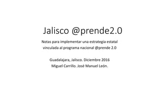 Jalisco @prende2.0
Notas para implementar una estrategia estatal
vinculada al programa nacional @prende 2.0
Guadalajara, Jalisco. Diciembre 2016
Miguel Carrillo. José Manuel León.
 