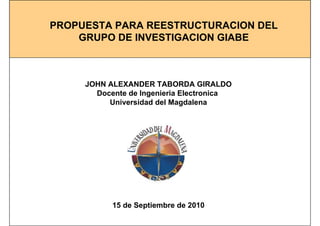 PROPUESTA PARA REESTRUCTURACION DEL
GRUPO DE INVESTIGACION GIABE
JOHN ALEXANDER TABORDA GIRALDO
Docente de Ingenieria Electronica
Universidad del Magdalena
15 de Septiembre de 2010
 