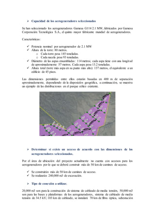  Capacidad de los aerogeneradores seleccionados
Se han seleccionado los aerogeneradores Gamesa G114 2.1 MW, fabricados por Gamesa
Corporación Tecnológica S.A., el quinto mayor fabricante mundial de aerogeneradores.
Características:
 Potencia nominal por aerogenerador de 2.1 MW
 Altura de la torre: 80 metros.
o Cada torre pesa 145 toneladas.
o Cada nacela pesa 93 toneladas.
 Diámetro de las aspas ensambladas: 114 metros; cada aspa tiene con una longitud
de aproximadamente 57 metros. Cada aspa pesa 13.2 toneladas.
 Altura total (torre más aspa en su punto más alto): 137 metros, el equivalente a un
edificio de 45 pisos.
Las dimensiones permitidas entre ellos estarán basadas en 400 m de separación
aproximadamente, dependiendo de la disposición geográfica, a continuación, se muestra
un ejemplo de las distribuciones en el parque eólico existente.
 Determinar si existe un acceso de acuerdo con las dimensiones de los
aerogeneradores seleccionados.
Por el área de ubicación del proyecto actualmente no cuenta con accesos para los
aerogeneradores por lo que se deberá construir más de 50 km de caminos de acceso.
 Se construirán más de 50 km de caminos de acceso.
 Se realizarán 240,000 m3 de excavación.
 Tipo de conexión a utilizar.
20,000 m3 son para la construcción de sistema de cableado de media tensión, 50,000 m3
son para las bases y plataformas de los aerogeneradores, sistema de cableado de media
tensión de 34.5 kV; 103 km de cableado, se instalará 70 km de fibra óptica, subestación
 