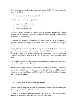de elevación que convertirá la electricidad a una tensión de 230 kV, Línea transmisión
aérea de casi 5 km.
 Normas determinadas para su instalación.
Requisitos para construir un parque eólico:
o Impacto ambiental en la zona
o Potencial energético de la zona
o Comportamiento del aire
Está implementado un Banco de Energía donde el generador (permisionario) puede
acumular energía excedente entregándola al Sistema, valuada al precio de la energía en
el momento de la transacción.
El Sistema está disponible permanentemente para regresar la energía acumulada al
generador al precio de la energía en el momento en que éste no genere lo suficiente para
satisfacer su propia demanda.
La capacidad de las fuentes renovables se calcula promediando la potencia realmente
generada durante un mes, a la hora de mayor demanda del Sistema. El costo del porteo
de energía se basa en la energía verdaderamente transportada y no en la reserva de
capacidad de transmisión bajo el criterio “take or pay”, como en el caso de las fuentes
firmes.
Los servicios auxiliares se calculan tomando como base sólo la generación de la central
y no la capacidad conectada al Sistema.
Se utilizaron las mejores técnicas y metodologías existentes, así como las medidas de
prevención y mitigación más efectivas, asumiendo por tanto la responsabilidad de este.
Lo anterior, como lo establece el art. 35 bis 1 de la Ley General de Equilibrio Ecológico
y la Protección al Ambiente
 Cantidad total de generación de electricidad.
Potencia instalada del parque: 99.75 MW, equivalente a generar suficiente energía para
iluminar aproximadamente 150 mil viviendas.
El proyecto se compone de 48 aerogeneradores y un total de 99.75 MW de potencia total
a instalar. (Cada aerogenerador tiene un peso de 277.6 toneladas).
 