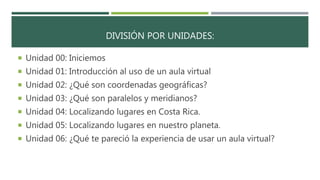 DIVISIÓN POR UNIDADES:
 Unidad 00: Iniciemos
 Unidad 01: Introducción al uso de un aula virtual
 Unidad 02: ¿Qué son coordenadas geográficas?
 Unidad 03: ¿Qué son paralelos y meridianos?
 Unidad 04: Localizando lugares en Costa Rica.
 Unidad 05: Localizando lugares en nuestro planeta.
 Unidad 06: ¿Qué te pareció la experiencia de usar un aula virtual?
 
