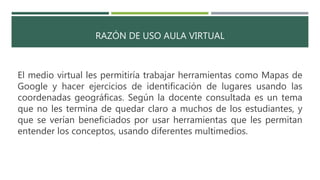 RAZÓN DE USO AULA VIRTUAL
El medio virtual les permitiría trabajar herramientas como Mapas de
Google y hacer ejercicios de identificación de lugares usando las
coordenadas geográficas. Según la docente consultada es un tema
que no les termina de quedar claro a muchos de los estudiantes, y
que se verían beneficiados por usar herramientas que les permitan
entender los conceptos, usando diferentes multimedios.
 