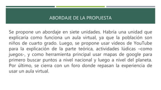 ABORDAJE DE LA PROPUESTA
Se propone un abordaje en siete unidades. Habría una unidad que
explicaría como funciona un aula virtual, ya que la población son
niños de cuarto grado. Luego, se propone usar videos de YouTube
para la explicación de la parte teórica, actividades lúdicas –como
juegos-, y como herramienta principal usar mapas de google para
primero buscar puntos a nivel nacional y luego a nivel del planeta.
Por último, se cierra con un foro donde repasan la experiencia de
usar un aula virtual.
 