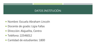 DATOS INSTITUCIÓN:
 Nombre: Escuela Abraham Lincoln
 Docente de grado: Ligia Fallas
 Dirección: Alajuelita, Centro
 Teléfono: 22546012
 Cantidad de estudiantes: 1800
 