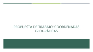 PROPUESTA DE TRABAJO: COORDENADAS
GEOGRÁFICAS
 