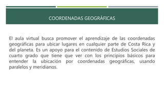 COORDENADAS GEOGRÁFICAS
El aula virtual busca promover el aprendizaje de las coordenadas
geográficas para ubicar lugares en cualquier parte de Costa Rica y
del planeta. Es un apoyo para el contenido de Estudios Sociales de
cuarto grado que tiene que ver con los principios básicos para
entender la ubicación por coordenadas geográficas, usando
paralelos y meridianos.
 