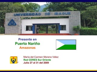 Secretaría General Presente en Puerto Nariño Amazonas María del Carmen Moreno Vélez Red CERES Sur Oriente Julio 27 al 31 del 2009 