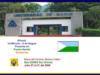 Secretaría General Alianza  UniMinuto - U de Ibagué Presente en Puerto Nariño Amazonas María del Carmen Moreno Vélez Red CERES Sur Oriente Julio 27 al 31 del 2009 