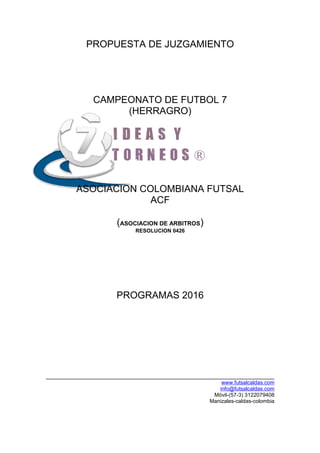 PROPUESTA DE JUZGAMIENTO
CAMPEONATO DE FUTBOL 7
(HERRAGRO)
ASOCIACION COLOMBIANA FUTSAL
ACF
(ASOCIACION DE ARBITROS)
RESOLUCION 0426
PROGRAMAS 2016
www.futsalcaldas.com
info@futsalcaldas.com
Móvil-(57-3) 3122079408
Manizales-caldas-colombia
 