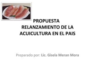 PROPUESTA
   RELANZAMIENTO DE LA
  ACUICULTURA EN EL PAIS



Preparado por: Lic. Gisela Meran Mora
 