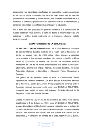 pedagógico y de aprendizaje significativo, en especial se requiere documentar 
en un archivo digital multimedia los aspectos que tienen que ver con las 
problemáticas ambientales y uso de los recursos naturales disponibles en sus 
territorios, la defensa y protección de su patrimonio cultural, el afianzamiento y 
control de parametros especificos del aprendizaje y la educación. 
Por lo tanto con esta propuesta se pretende contribuir a la comunicación de 
nuestra institución y sus alumnos, a partir del diseño e implementación de una 
estrategia y archivo digital multimedia de la institución educativa instituto 
técnico industrial. 
CARACTERISTICAS DE LA COMUNIDAD: 
EL INSTITUTO TÉCNICO INDUSTRIAL, es la única Institución Educativa 
de carácter técnico Industrial existente en la region Pacífica Nariñense, en 
donde se educan más de 2000 niños, niñas, jóvenes y señoritas 
pertenecientes a los sectores populares de nuestra población, quiénes 
tienen la oportunidad de realizar sus estudios de bachilleres técnicos 
industriales en una de las sietes especialidades que ofrece la Institución. 
Ebanistería, Electricidad, Dibujo Técnico, Mecánica Industrial, Mecánica 
Automotriz, Sistemas e Informática y Educación Físico, Recreación y 
Deportes. 
Por gestión de un visionario siervo de Dios, el Excelentísimo Obispo 
Apostólico de Tumaco, Monseñor Luis Irisar Salazar, el honorable Senador 
de la República, Doctor Luis Avelino Pérez; presenta la ponencia ante el 
Congreso Nacional para crear en la region, una ESCUELA INDUSTRIAL, 
propuesta que recibió el apoyo del entonces Contralor General de la 
República Doctor Julio Enrique Escalón 
. 
Creado mediante la Ley 97 del 30 de Diciembre de 1.960, inicia labores 
académicas el 5 de Octubre de 1967, como LA ESCUELA INDUSTRIAL, 
anexa a Liceo Nacional Max Seidel. La nueva institución, ante el rechazo de 
un sector de la comunidad que siempre le vio como una dura competencia 
para el Liceo Nacional Max Seidel, abre sus puertas a la juventud con 87 
estudiantes y 7 profesores en jornada de la tarde, repartidos en 2 cursos, 
3 
 