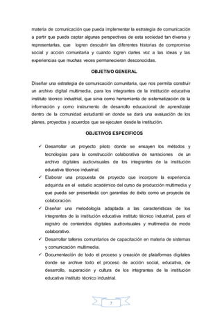 materia de comunicación que pueda implementar la estrategia de comunicación 
a partir que pueda captar algunas perspectivas de esta sociedad tan diversa y 
representarlas, que logren descubrir las diferentes historias de compromiso 
social y acción comunitaria y cuando logren darles voz a las ideas y las 
experiencias que muchas veces permanecieran desconocidas. 
OBJETIVO GENERAL 
Diseñar una estrategia de comunicación comunitaria, que nos permita construi r 
un archivo digital multimedia, para los integrantes de la institución educativa 
instituto técnico industrial, que sirva como herramienta de sistematización de la 
información y como instrumento de desarrollo educacional de aprendizaje 
dentro de la comunidad estudiantil en donde se dará una evaluación de los 
planes, proyectos y acuerdos que se ejecuten desde la institución. 
OBJETIVOS ESPECIFICOS 
 Desarrollar un proyecto piloto donde se ensayen los métodos y 
tecnologías para la construcción colaborativa de narraciones de un 
archivo digitales audiovisuales de los integrantes de la institución 
educativa técnico industrial. 
 Elaborar una propuesta de proyecto que incorpore la experiencia 
adquirida en el estudio académico del curso de producción multimedia y 
que pueda ser presentada con garantías de éxito como un proyecto de 
colaboración. 
 Diseñar una metodología adaptada a las características de los 
integrantes de la institución educativa instituto técnico industrial, para el 
registro de contenidos digitales audiovisuales y multimedia de modo 
colaborativo. 
 Desarrollar talleres comunitarios de capacitación en materia de sistemas 
7 
y comunicación multimedia. 
 Documentación de todo el proceso y creación de plataformas digitales 
donde se archive todo el proceso de acción social, educativa, de 
desarrollo, superación y cultura de los integrantes de la institución 
educativa instituto técnico industrial. 
 