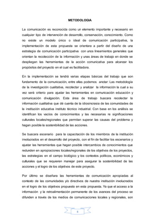 METODOLOGIA 
La comunicación es reconocida como un elemento importante y necesario en 
cualquier tipo de intervención de desarrollo, conservación, conocimiento. Como 
no existe un modelo único o ideal de comunicación participativa, la 
implementación de esta propuesta se orientara a partir del diseño de una 
estrategia de comunicación participativa con unos lineamientos generales que 
orientan la recolección de la información y unas áreas de trabajo en donde se 
despliegan las herramientas de la acción comunicativa para alcanzar los 
propósitos del proyecto en el cual es facilitadora. 
En la implementación se tendrá varias etapas básicas del trabajo que son 
fundamento de la comunicación, entre ellas podemos anotar: Las metodología 
de la investigación cualitativa, recolectar y analizar la información la cual a su 
vez será criterio para ajustar las herramientas en comunicación educación y 
comunicación divulgación. Esta área de trabajo buscara recolectar la 
información cualitativa que dé cuenta de la idiosincrasia de las comunidades de 
la institución educativa instituto técnico industrial. Con base en los análisis se 
identifican los vacíos de conocimientos y las necesarias re significaciones 
culturales locales/regionales que permitan superar las causas del problema y 
hagan posible la sostenibilidad de las acciones. 
Se buscara escenario para la capacitación de los miembros de la institución 
involucrados en el desarrollo del proyecto, con el fin de facilitar los escenarios y 
ajustar las herramientas que hagan posible intercambios de conocimientos que 
redunden en apropiaciones locales/regionales de los objetivos de los proyectos, 
las estrategias en el campo biológico y los contextos políticos, económicos y 
culturales que se requieren manejar para asegurar la sostenibilidad de las 
acciones y el logro de los objetivos de este proyecto. 
Por último se diseñara las herramientas de comunicación apropiadas al 
contexto de las comunidades y/o directivos de nuestra institución involucrados 
en el logro de los objetivos propuesto en esta propuesta. Ya que el acceso a la 
información y la retroalimentación permanente de los avances del proceso se 
difunden a través de los medios de comunicaciones locales y regionales, son 
8 
 