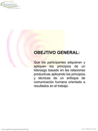 www.ingenieriaorganizacional.org TEL: 01800.54.33.330
OBEJTIVO GENERAL:
Que los participantes adquieran y
apliquen los principios de un
liderazgo basado en las relaciones
productivas aplicando los principios
y técnicas de un enfoque de
comunicación humana orientado a
resultados en el trabajo.
 