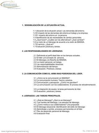 www.ingenieriaorganizacional.org TEL: 01800.54.33.330
1. SENSIBILIZACIÓN DE LA SITUACIÓN ACTUAL
1.1 Ubicación de la situación actual. Las demandas del entorno.
1.2 El impacto de las demandas del entorna al trabajo y la empresa.
1.3 El impacto del entorno en la persona.
1.4 Identificación de las necesidades de cambio personales.
1.5 ¿Qué hacer? ¿Cuáles son las alternativas? ¿Qué cambiar?
1.6 La visón de un liderazgo de acuerdo a la visión de MADISA.
1.7 El servicio. ¿Qué es?
1.7 Evaluación prácticas y tareas.
2. LAS RESPONSABILIDADES DE LIDERAZGO.
2.1 Definiendo el perfil ideal líder en los tiempos actuales.
2.2 El líder y el concepto de persona.
2.3 El liderazgo y la filosofía de MADISA.
2.4 La misión personal y el trabajo.
2.5 Las responsabilidades directivas.
2.5 Administración del tiempo.
2.6 Evaluación, Prácticas y tareas.
3. LA COMUNICACIÓN COMO EL ARMA MAS PODEROSA DEL LIDER.
3.1 ¿Cómo es la comunicación en MADISA?
3.2 La comunicación humana. Teoría y práctica.
3.3 Comunicación y percepción. ¿Cómo me perciben?
3.4 La comunicación con los colaboradores. El proceso de retroalimentación.
3.5 La integración de equipo, la tarea permanente de líder.
3.6 Evaluación, prácticas y tareas.
4. LIDERAZGO. LAS TAREAS PRINCIPALES.
4.1 ¿Qué es liderazgo? ¿Qué no es liderazgo?
4.2. Las fuentes del liderazgo. Los estudios de liderazgo.
4.3 ¿Como motiva a sus colaboradores? Una propuesta
4.5 El liderazgo situacional. Identificación del estilo de liderazgo
4.6 Aprendizaje y cambio, procesos permanentes en el líder.
4.7 Plan de desarrollo personal de liderazgo.
4.8 Evaluación final.
 