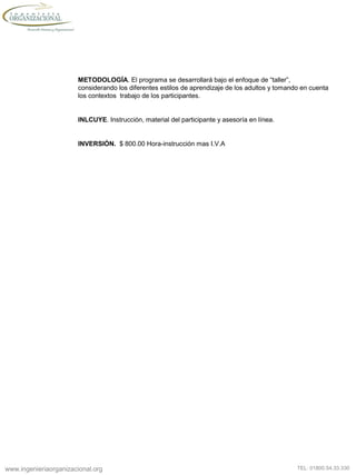 www.ingenieriaorganizacional.org TEL: 01800.54.33.330
METODOLOGÍA. El programa se desarrollará bajo el enfoque de “taller”,
considerando los diferentes estilos de aprendizaje de los adultos y tomando en cuenta
los contextos trabajo de los participantes.
INLCUYE. Instrucción, material del participante y asesoría en línea.
INVERSIÓN. $ 800.00 Hora-instrucción mas I.V.A
 
