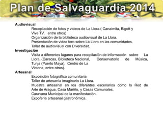 Audiovisual
Recopilación de fotos y videos de La Llora.( Canaimita, Bigott y
Vive TV, entre otros)
Organización de la biblioteca audiovisual de La Llora.
Presentación de video foro sobre La Llora en las comunidades.
Taller de audiovisual con Diversidad.
Investigación
Visita a diferentes lugares para recopilación de información sobre La
Llora. (Caracas, Biblioteca Nacional, Conservatorio de Música,
Tunja (Puerto Maya), Centro de La
Victoria, entre otros).
Artesanal
Exposición fotográfica comunitaria
Taller de artesanía imaginario La Llora.
Muestra artesanal en los diferentes escenarios como la Red de
Arte de Aragua, Casa Mariño, y Casas Comunales.
Caravana Municipal de la manifestación.
Expoferia artesanal gastronómica.
 