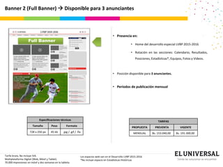 Banner 2 (Full Banner)  Disponible para 3 anunciantes
Full Banner
Tarifa bruta, No incluye IVA.
Multiplataforma Digital (Web, Móvil y Tablet).
70.000 impresiones en móvil y dos semanas en la tableta.
Especificaciones técnicas
Tamaño Peso Formato
728 x 250 px 45 kb .jpg / .gif / .fla
Los espacios web van en el Desarrollo LVBP 2015-2016
*No incluye espacio en Estadísticas Históricas
• Presencia en:
• Home del desarrollo especial LVBP 2015-2016
• Rotación en las secciones: Calendario, Resultados,
Posiciones, Estadísticas*, Equipos, Fotos y Videos.
• Posición disponible para 3 anunciantes.
• Períodos de publicación mensual
TARIFAS
PROPUESTA PREVENTA VIGENTE
MENSUAL Bs. 153.040,00 Bs. 191.300,00
 