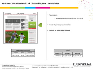 Ventana Comunicacional 2  Disponible para 1 anunciante
VC 2
Tarifa bruta, No incluye IVA.
Multiplataforma Digital (Web, Móvil y Tablet).
70.000 impresiones en móvil y dos semanas en la tableta.
Especificaciones técnicas
Tamaño Peso Formato
300 x 250 px 45 kb .jpg / .gif / .fla
• Presencia en:
• Home del desarrollo especial LVBP 2015-2016
• Posición disponible para anunciantes
• Períodos de publicación mensual
TARIFAS
PROPUESTA PREVENTA VIGENTE
MENSUAL Bs. 209.660,00 Bs. 262.075,00
Los espacios web van en el Desarrollo LVBP 2015-2016
El anunciante que publique en la Ventana Comunicacional 2 Rotará también en la 1 y 3
 