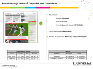 Patrocinio – Caja Twitter  Disponible para 2 anunciante
Publicidad
TARIFAS
PROPUESTA PREVENTA VIGENTE
MENSUAL Bs. 150.000,00 Bs. 202.500,00
TEMPORADA COMPLETA Bs. 340.000,00 Bs. 459.000,00
Tarifa bruta, No incluye IVA.
Espacio Sujeto a Disponibilidad
• Presencia en:
• Home de El Universal
• Home de Deportes
• Home del Desarrollo Especial LVBP 2015-2016
• Posición disponible para 2 anunciantes.
• Períodos de publicación: Mensual / Temporada Completa
Especificaciones Técnicas
Espacio Tamaño Peso Formato
Súper Banner 970 x 90 px 60 kb .jpg / .gif / .fla
Full Banner 728 x 90 px 45 kb .jpg / .gif / .fla
 
