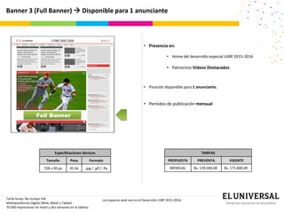 Banner 3 (Full Banner)  Disponible para 1 anunciante
Tarifa bruta, No incluye IVA.
Multiplataforma Digital (Web, Móvil y Tablet).
70.000 impresiones en móvil y dos semanas en la tableta.
Los espacios web van en el Desarrollo LVBP 2015-2016
Especificaciones técnicas
Tamaño Peso Formato
728 x 90 px 45 kb .jpg / .gif / .fla
• Presencia en:
• Home del desarrollo especial LVBP 2015-2016
• Patrocinio Videos Destacados
• Posición disponible para 1 anunciante.
• Períodos de publicación mensual
TARIFAS
PROPUESTA PREVENTA VIGENTE
MENSUAL Bs. 139.040,00 Bs. 173.800,00
Full Banner
 