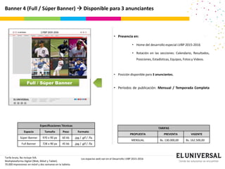 Banner 4 (Full / Súper Banner)  Disponible para 3 anunciantes
Full / Súper Banner
Tarifa bruta, No incluye IVA.
Multiplataforma Digital (Web, Móvil y Tablet).
70.000 impresiones en móvil y dos semanas en la tableta.
Los espacios web van en el Desarrollo LVBP 2015-2016
TARIFAS
PROPUESTA PREVENTA VIGENTE
MENSUAL Bs. 130.000,00 Bs. 162.500,00
• Presencia en:
• Home del desarrollo especial LVBP 2015-2016
• Rotación en las secciones: Calendario, Resultados,
Posiciones, Estadísticas, Equipos, Fotos y Videos.
• Posición disponible para 3 anunciantes.
• Períodos de publicación: Mensual / Temporada Completa
Especificaciones Técnicas
Espacio Tamaño Peso Formato
Súper Banner 970 x 90 px 60 kb .jpg / .gif / .fla
Full Banner 728 x 90 px 45 kb .jpg / .gif / .fla
 