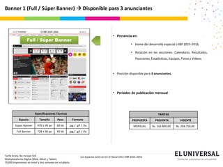 Banner 1 (Full / Súper Banner)  Disponible para 3 anunciantes
• Presencia en:
• Home del desarrollo especial LVBP 2015-2016
• Rotación en las secciones: Calendario, Resultados,
Posiciones, Estadísticas, Equipos, Fotos y Videos.
• Posición disponible para 3 anunciantes.
• Períodos de publicación mensual
Tarifa bruta, No incluye IVA.
Multiplataforma Digital (Web, Móvil y Tablet).
70.000 impresiones en móvil y dos semanas en la tableta.
Los espacios web van en el Desarrollo LVBP 2015-2016
Full / Súper Banner
TARIFAS
PROPUESTA PREVENTA VIGENTE
MENSUAL Bs. 163.800,00 Bs. 204.750,00
Especificaciones Técnicas
Espacio Tamaño Peso Formato
Súper Banner 970 x 90 px 60 kb .jpg / .gif / .fla
Full Banner 728 x 90 px 45 kb .jpg / .gif / .fla
 