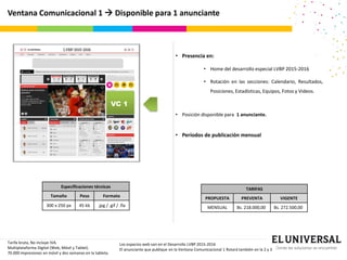 Ventana Comunicacional 1  Disponible para 1 anunciante
VC 1
Especificaciones técnicas
Tamaño Peso Formato
300 x 250 px 45 kb .jpg / .gif / .fla
• Presencia en:
• Home del desarrollo especial LVBP 2015-2016
• Rotación en las secciones: Calendario, Resultados,
Posiciones, Estadísticas, Equipos, Fotos y Videos.
• Posición disponible para 1 anunciante.
• Períodos de publicación mensual
TARIFAS
PROPUESTA PREVENTA VIGENTE
MENSUAL Bs. 218.000,00 Bs. 272.500,00
Tarifa bruta, No incluye IVA.
Multiplataforma Digital (Web, Móvil y Tablet).
70.000 impresiones en móvil y dos semanas en la tableta.
Los espacios web van en el Desarrollo LVBP 2015-2016
El anunciante que publique en la Ventana Comunicacional 1 Rotará también en la 2 y 3
 