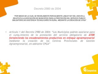 Decreto 2980 de 2004
• Artículo 1 del Decreto 2980 de 2004: “Los Municipios podrán asociarse para
el cump,imiento de la prestación del servicio obligatorio de ATDR
fortaleciendo los encadenamientos productivos en enfoque agroempresarial
mediante la creación de los Centros Provinciales de Gestión
Agroempresarial, en adelante CPGA”
“POR MEDIO DE LA CUAL SE REGRLAMENTA PARCIALMENTE LAMLEY 607 DEL 2000 EN LL
RELATIVO A LA ASOCIACIÓN DE MUNICIPIOS PARA LA PRESTACIÓN DEL SERVICIO PUBIICO
OBLIGATORIO DE ASISTENCIA TECNICA DIRECTA RURAL, MEDIANTE LA CREACIÓN DE CPGA”
 