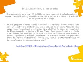 DRE: Desarrollo Rural con equidad
Programa creado por la Ley 1133 de 2007, que tiene como objetivos fundamentales
mejorar la competitividad y productividad del sector agropecuario y contribuir a reducir
las desigualdades en el campo
• En este programa es donde se creo el Incentivo a la Asistencia Técnica Directa Rural
como un incentivo a la productividad, que en palabras del programa: “Consiste en un
apoyo económico destinado a cofinanciar hasta el 80% de los costos de ejecución de
los Planes Generales de Asistencia Técnica Directa Rural que elaboren los municipios
o asociaciones de municipios priorizados por cada departamento para prestar el
servicio a pequeños y medianos productores. La asistencia técnica será prestada a
través de Empresas Prestadores de Servicios Agropecuarias – EPSAGRO contratadas por
los municipios con los recursos del Programa.”
• Fuente:https://190.27.214.140/ministerio/Paginas/Programa-Desarrollo-Rural-con-Equidad-DRE.aspx
 