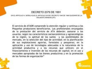 El servicio de ATADR comprende la atención regular y continua a los
Pequeños productores beneficiarios. Los profesionales encargados
de la prestación del servicio de ATA deberán: asesorar a los
usuarios, según las características socioeconómicas y agroecológicas
de la región, la aptitud de los suelos y las posibilidades de
mercado, en la selección del tipo de actividad; en la planificación
de sus explotaciones agrarias, forestales y pesqueras; en la
aplicación y uso de tecnologías adecuadas a la naturaleza de la
actividad productiva y a los recursos que utilicen; en el
financiamiento e inversión de los recursos de capital; en el uso y
mercadeo apropiados de los bienes productivos y en la promoción
de las formas de organización”
DECRETO 2379 DE 1991
EN EL ARTICULO 4, SEÑALA QUE EL ARTICULO 26 DEL DECRETO 1946 DE 1989 QUEDARÁ DE LA
SIGUIENTE MANERA (ATI):
 