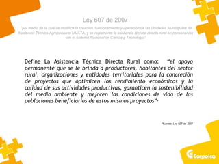 Ley 607 de 2007
“por medio de la cual se modifica la creación, funcionamiento y operación de las Unidades Municipales de
Asistencia Técnica Agropecuaria UMATA, y se reglamenta la asistencia técnica directa rural en consonancia
con el Sistema Nacional de Ciencia y Tecnología”
Define La Asistencia Técnica Directa Rural como: “el apoyo
permanente que se le brinda a productores, habitantes del sector
rural, organizaciones y entidades territoriales para la concreción
de proyectos que optimicen los rendimiento económicos y la
calidad de sus actividades productivas, garanticen la sostenibilidad
del medio ambiente y mejoren las condiciones de vida de las
poblaciones beneficiarias de estos mismos proyectos”*
*Fuente: Ley 607 de 2007
 