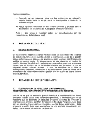 Acciones específicas
Desarrollo de un programa para que las instituciones de educación
superior hagan parte de los procesos de investigación y desarrollo de
nueva tecnología
Apoyo logístico y financiero de los sectores públicos y privados para el
desarrollo de los programas de investigación en las universidades
Nota : Los temas a investigar deben ser contextualizados con los
requerimientos de la industria local.
6 DESARROLLO DEL PLAN
6.1 MODELO PROPUESTO.-
De las diferentes recomendaciones internacionales se han establecido opciones
de tratamiento, teniendo en cuenta además la información acerca de la gestión
actual, determinándose opciones de gestión que sean técnica y económicamente
viables en nuestro medio. En algunos casos se está siguiendo un modelo de
gestión, bien sea de valorización o disposición; en aquellos casos que se requiera
revisar que las condiciones de la gestión existente sea la óptima, o que se
requieran revisar controles técnicos u otros, se incluyeron en la línea de
investigación y desarrollo, sumándolos a aquellos residuos para los cuales en el
momento no se tiene determinada una gestión o de los cuales se podría obtener
algún subproducto.
7 DESARROLLO DE SUBPROGRAMAS
7.1 SUBPROGRAMA DE FORMACIÓN E INFORMACIÓN A
PRODUCTORES, GENERADORES Y/O POSEEDORES DE RESIDUOS.
Con el fin de que las empresas puedan contribuir al mejoramiento del medio
ambiente, se debe utilizar como herramienta primordial, la información; por ello es
necesario que se desarrolle un adecuado programa específico de formación e
información en el marco del Plan de Gestión de Residuos Peligrosos. Este debe
ser un programa transversal que interactué con los demás programas. Cada
programa o acción debe estar acompañado de una acertada comunicación con
todas y cada una de las personas involucradas.
 