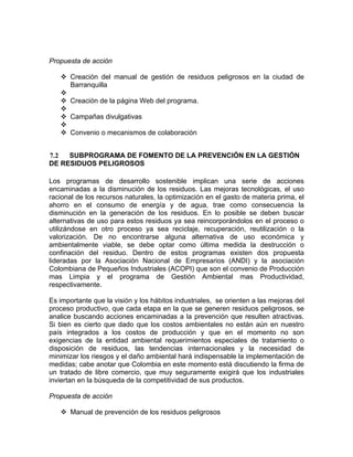 Propuesta de acción
Creación del manual de gestión de residuos peligrosos en la ciudad de
Barranquilla
Creación de la página Web del programa.
Campañas divulgativas
Convenio o mecanismos de colaboración
7.2 SUBPROGRAMA DE FOMENTO DE LA PREVENCIÓN EN LA GESTIÓN
DE RESIDUOS PELIGROSOS
Los programas de desarrollo sostenible implican una serie de acciones
encaminadas a la disminución de los residuos. Las mejoras tecnológicas, el uso
racional de los recursos naturales, la optimización en el gasto de materia prima, el
ahorro en el consumo de energía y de agua, trae como consecuencia la
disminución en la generación de los residuos. En lo posible se deben buscar
alternativas de uso para estos residuos ya sea reincorporándolos en el proceso o
utilizándose en otro proceso ya sea reciclaje, recuperación, reutilización o la
valorización. De no encontrarse alguna alternativa de uso económica y
ambientalmente viable, se debe optar como última medida la destrucción o
confinación del residuo. Dentro de estos programas existen dos propuesta
lideradas por la Asociación Nacional de Empresarios (ANDI) y la asociación
Colombiana de Pequeños Industriales (ACOPI) que son el convenio de Producción
mas Limpia y el programa de Gestión Ambiental mas Productividad,
respectivamente.
Es importante que la visión y los hábitos industriales, se orienten a las mejoras del
proceso productivo, que cada etapa en la que se generen residuos peligrosos, se
analice buscando acciones encaminadas a la prevención que resulten atractivas.
Si bien es cierto que dado que los costos ambientales no están aún en nuestro
país integrados a los costos de producción y que en el momento no son
exigencias de la entidad ambiental requerimientos especiales de tratamiento o
disposición de residuos, las tendencias internacionales y la necesidad de
minimizar los riesgos y el daño ambiental hará indispensable la implementación de
medidas; cabe anotar que Colombia en este momento está discutiendo la firma de
un tratado de libre comercio, que muy seguramente exigirá que los industriales
inviertan en la búsqueda de la competitividad de sus productos.
Propuesta de acción
Manual de prevención de los residuos peligrosos
 
