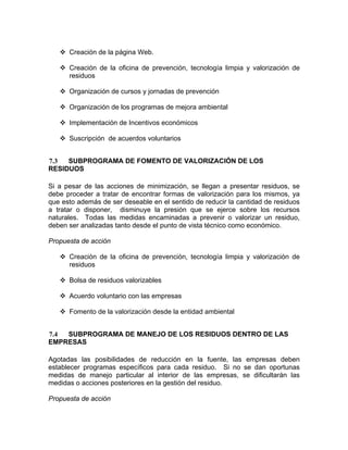 Creación de la página Web.
Creación de la oficina de prevención, tecnología limpia y valorización de
residuos
Organización de cursos y jornadas de prevención
Organización de los programas de mejora ambiental
Implementación de Incentivos económicos
Suscripción de acuerdos voluntarios
7.3 SUBPROGRAMA DE FOMENTO DE VALORIZACIÓN DE LOS
RESIDUOS
Si a pesar de las acciones de minimización, se llegan a presentar residuos, se
debe proceder a tratar de encontrar formas de valorización para los mismos, ya
que esto además de ser deseable en el sentido de reducir la cantidad de residuos
a tratar o disponer, disminuye la presión que se ejerce sobre los recursos
naturales. Todas las medidas encaminadas a prevenir o valorizar un residuo,
deben ser analizadas tanto desde el punto de vista técnico como económico.
Propuesta de acción
Creación de la oficina de prevención, tecnología limpia y valorización de
residuos
Bolsa de residuos valorizables
Acuerdo voluntario con las empresas
Fomento de la valorización desde la entidad ambiental
7.4 SUBPROGRAMA DE MANEJO DE LOS RESIDUOS DENTRO DE LAS
EMPRESAS
Agotadas las posibilidades de reducción en la fuente, las empresas deben
establecer programas específicos para cada residuo. Si no se dan oportunas
medidas de manejo particular al interior de las empresas, se dificultarán las
medidas o acciones posteriores en la gestión del residuo.
Propuesta de acción
 