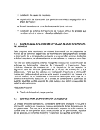 Instalación de equipo de monitoreo
Implantación de operaciones que permitan una correcta segregación en el
origen del residuo
Acondicionamiento de zona de almacenamiento de residuos
Instalación de sistema de tratamiento de residuos al final del proceso que
permitan reducir el volumen y la peligrosidad del mismo
7.5 SUBPROGRAMA DE INFRAESTRUCTURA DE GESTIÓN DE RESIDUOS
PELIGROSOS
Este programa esta relacionado de manera transversal con los programas de
manejo de las corrientes específicas, es decir mediante este programa se sintetiza
la información de la infraestructura existente y se desarrollan acciones tendientes
a definir tratamientos para los residuos no enmarcados en un programa específico.
Por otro lado este programa pretende recoger la necesidad de la construcción de
sistemas de tratamientos (sistemas de incineración o tratamientos físico-
químicos), sistemas de transferencia, y de disposición de un depósito de
seguridad para los residuos generados en la ciudad de Barranquilla y sus
alrededores. Para que los sistemas de valorización, tratamiento o eliminación
puedan ser viables desde el punto de vista técnico o económico, se requiere una
cantidad mínima; de no presentarse la cantidad requerida para el montaje de un
sistema de tratamiento adecuado, en la ciudad, se contemplará la posibilidad de
suscribir acuerdos con los gestores de otras ciudades que estén en capacidad de
tratarlos adecuadamente.
Propuesta de acción
Diseño de Infraestructuras propuestas
7.6 SUBPROGRAMA DE INFORMACIÓN DE RESIDUOS
La entidad ambiental competente, centralizará, controlará, analizará y evaluará la
información existente en materia de residuos procedente de las declaraciones, de
los generadores. Por otra parte se hace necesario preparar unos documentos de
control entre los que podrían estar: autorizaciones de los generadores, registros
de los gestores, documentos de control y vigilancias a pequeños generadores.
 