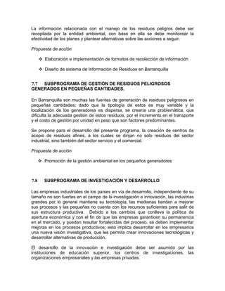 La información relacionada con el manejo de los residuos peligros debe ser
recopilada por la entidad ambiental, con base en ella se debe monitorear la
efectividad de los planes y plantear alternativas sobre las acciones a seguir.
Propuesta de acción
Elaboración e implementación de formatos de recolección de información
Diseño de sistema de Información de Residuos en Barranquilla
7.7 SUBPROGRAMA DE GESTIÓN DE RESIDUOS PELIGROSOS
GENERADOS EN PEQUEÑAS CANTIDADES.
En Barranquilla son muchas las fuentes de generación de residuos peligrosos en
pequeñas cantidades; dado que la tipología de estos es muy variable y la
localización de los generadores es dispersa, se crearía una problemática, que
dificulta la adecuada gestión de estos residuos, por el incremento en el transporte
y el costo de gestión por unidad en peso que son factores predominantes.
Se propone para el desarrollo del presente programa, la creación de centros de
acopio de residuos afines, a los cuales se dirijan no solo residuos del sector
industrial, sino también del sector servicio y el comercial.
Propuesta de acción
Promoción de la gestión ambiental en los pequeños generadores
7.8 SUBPROGRAMA DE INVESTIGACIÓN Y DESARROLLO
Las empresas industriales de los países en vía de desarrollo, independiente de su
tamaño no son fuertes en el campo de la investigación e innovación, las industrias
grandes por lo general mantiene su tecnología, las medianas tienden a mejorar
sus procesos y las pequeñas no cuenta con los recursos suficientes para salir de
sus estructura productiva. Debido a los cambios que conlleva la política de
apertura económica y con el fin de que las empresas garanticen su permanencia
en el mercado, y puedan resultar fortalecidas del proceso, se deben implementar
mejoras en los procesos productivos; esto implica desarrollar en los empresarios
una nueva visión investigativa, que les permita crear innovaciones tecnológicas y
desarrollar alternativas de producción.
El desarrollo de la innovación e investigación debe ser asumido por las
instituciones de educación superior, los centros de investigaciones, las
organizaciones empresariales y las empresas privadas.
 