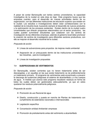 A pesar de contar Barranquilla con tantos centros universitarios, la capacidad
investigativa de la ciudad en esta área es baja Este programa busca que las
empresas cuenten, para el desarrollo de nuevas actividades dentro de su
organización, con las diferentes instituciones de educación superior que existen en
la ciudad. Los estudios e investigaciones deben estar correlacionados con la
realidad de la industria local, buscando siempre el desarrollo de nuevos productos
y la optimización de los procesos existentes. Existen dentro de la ciudad cuatro
universidades que ofrecen programas relacionados con el sector productivo, las
cuales pueden suministrar estudiantes que colaboren con los centros de
investigación de las diferentes empresas; además el gobierno local debe promover
la creación de centros de investigación para diferentes sectores productivos, con
ello se mejoran el desarrollo industrial de la ciudad.
Propuesta de acción
Líneas de subvenciones para proyectos de mejoras medio ambiental
Asignación de un presupuesto dentro de las instituciones universitarias y
las industrias, para la investigación
Líneas de investigación propuestas
7.9 SUBPROGRAMA DE VERTIMIENTOS
En Barranquilla, existen corrientes que no tienen tratamiento antes de ser
descargadas, y en aquellas en las que existe tratamiento se da preferentemente
un tratamiento primario. El programa de vertimientos está encaminado a prevenir
la descarga de sustancias peligrosas al sistema de alcantarillado y a los cuerpos
de agua. A medida que avance este programa resultarán residuos en forma de
lodos los cuales deben ser gestionados adecuadamente, ya que en estos
quedaran los residuos potencialmente peligrosos.
Propuesta de acción
Promoción de uso Racional de agua
Diseño, construcción y puesta en marcha de Plantas de tratamiento con
cumplimiento de estándares nacionales e internacionales
Legislación específica
Concertación entidad Ambiental- empresas
Promoción de pretratamiento antes del vertimiento a alcantarillado
 