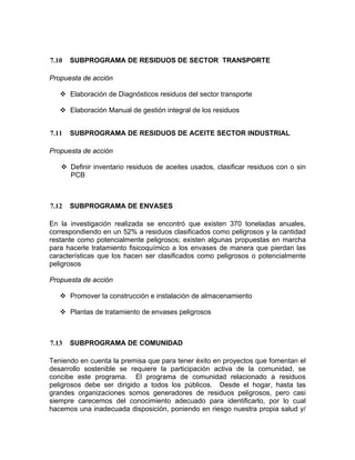 7.10 SUBPROGRAMA DE RESIDUOS DE SECTOR TRANSPORTE
Propuesta de acción
Elaboración de Diagnósticos residuos del sector transporte
Elaboración Manual de gestión integral de los residuos
7.11 SUBPROGRAMA DE RESIDUOS DE ACEITE SECTOR INDUSTRIAL
Propuesta de acción
Definir inventario residuos de aceites usados, clasificar residuos con o sin
PCB
7.12 SUBPROGRAMA DE ENVASES
En la investigación realizada se encontró que existen 370 toneladas anuales,
correspondiendo en un 52% a residuos clasificados como peligrosos y la cantidad
restante como potencialmente peligrosos; existen algunas propuestas en marcha
para hacerle tratamiento fisicoquímico a los envases de manera que pierdan las
características que los hacen ser clasificados como peligrosos o potencialmente
peligrosos
Propuesta de acción
Promover la construcción e instalación de almacenamiento
Plantas de tratamiento de envases peligrosos
7.13 SUBPROGRAMA DE COMUNIDAD
Teniendo en cuenta la premisa que para tener éxito en proyectos que fomentan el
desarrollo sostenible se requiere la participación activa de la comunidad, se
concibe este programa. El programa de comunidad relacionado a residuos
peligrosos debe ser dirigido a todos los públicos. Desde el hogar, hasta las
grandes organizaciones somos generadores de residuos peligrosos, pero casi
siempre carecemos del conocimiento adecuado para identificarlo, por lo cual
hacemos una inadecuada disposición, poniendo en riesgo nuestra propia salud y/
 
