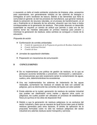 o causando un daño al medio ambiente; productos de limpieza, pilas, accesorios
para automotores, son generalmente vertidos en las cañerías de desagüe o
entregados al carro recolector de basura. Debido a las demandas que tiene la
comunidad en general, se dan los procesos de manufactura, que generan residuos
desde la extracción de recursos naturales, en el proceso de transformación, en el
uso y finalmente en el descarte de los artículos; situación que nos hace a todos
corresponsables en la generación de residuos. Para poder alcanzar un desarrollo
sustentable se requiere un cambio de actitud que permita a cada uno de los
actores tomar las medidas adecuadas en primera instancia para prevenir y
minimizar la generación de residuos; estos cambios se consiguen a través de la
educación.
Propuesta de acción
Conformación de comités ambientales
Comité de seguimiento de la Propuesta de gestión de Residuos Industriales
Comité Ambiental Distrital
Comités de base
Jornadas de capacitación distritales
Preparación en mecanismos de comunicación
8 CONCLUSIONES
De no implementarse una política de gestión de residuos, en la que se
jerarquice acciones tendientes a prevención, minimización y valorización ,
las consecuencias que esto ocasionaría serian la contaminación de aguas,
suelos y aire, deterioriorándose los ecosistemas
Una vez implementados los sistemas de tratamiento de las aguas
residuales, aumentaran los residuos en estado de lodo con carácter de
peligroso, pero se disminuirán las corrientes de líquido con este carácter
Existe además en la ciudad, generación de residuos de carácter industrial
que pueden ser clasificados como inertes y algunos otros como no
peligrosos, los cuales pueden ser utilizados en procesos de estabilización
física y/o química en los sitios de disposición final
Debido a que la generación de residuos peligrosos no es exclusiva del
sector industrial y dado que se requiere de igual forma tratar para el distrito
residuos generados para otros sectores, el ámbito de aplicación de la
propuesta formulada cubre no sólo los residuos peligrosos del sector
industrial sino además residuos sector transporte y servicios
 