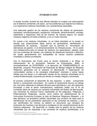 INTRODUCCION
A escala mundial, durante las dos últimas décadas ha surgido una preocupación
por el deterioro ambiental y de salud, por los problemas que originan los residuos,
y en especial los residuos industriales, con características especiales.
Una adecuada gestión de los residuos comprende las etapas de generación,
manipuleo, acondicionamiento, recolección, transporte, almacenamiento, reciclaje,
tratamiento y disposición final de los mismos, de manera segura, sin causar
impactos negativos al medio ambiente, y con un costo reducido.
En cuanto a los residuos industriales, no se había abordado en la ciudad un
estudio que proporcionase datos acerca de generadores, identificación y
cuantificación de residuos, situación que no permitía la formulación de
alternativas de gestión, ni el dimensionamiento de infraestructuras. Al no existir
una infraestructura para el manejo de residuos, los generadores, adoptan cada
uno sus conductas de manejo, con sistemas de disposición temporal o definitiva,
las cuales generalmente son susceptibles de causar severos problemas
inmediatos o tardíos al ambiente.
Con la financiación del Fondo para la Acción Ambiental y la Niñez, la
cofinanciación de la Asociación Nacional de Empresarios, ANDI, el
acompañamiento de ECOFONDO, y la ejecución de FUNDESARROLLO, se
desarrolla proyecto “Formulación de Propuesta de Manejo Integral de Residuos
Peligrosos generados por la industria en Barranquilla Y Organización de
comunidades vecinas a los complejos Industriales” orientado a sentar bases
sólidas que nos lleven a un adecuado manejo de los residuos industriales en la
ciudad de Barranquilla, buscando por demás un manejo integral y concertado.
El proceso comprendió el desarrollo de dos aspectos a saber: componente
técnico y componente comunitario. En cuanto al componente técnico se trabajo
por una parte utilizando el software Winvent para estimativos y por otra aplicando
encuestas a todo el sector manufacturero, realizando visitas con el fin de
consolidar datos de residuos por sectores industriales del Distrito de Barranquilla.
Las corrientes de residuos fueron clasificadas en No peligrosos, Peligrosas y
Potencialmente Peligrosas, usando como criterio las clasificaciones de la
Comunidad Económica Europea, la lista de Residuos Peligrosos (Respel)∗, y la
lista Alemana; se levantaron perfiles industriales que sirvieron de base para la
identificación de los parámetros esperados en las corrientes de residuos, y una
vez identificados los mismos se elaboró un documento que consigna los
protocolos de muestreo y las técnicas a emplearse en las caracterizaciones de los
residuos peligrosos. Se desarrolló un modelo para la gestión de los residuos
industriales que da respuesta a las corrientes de residuos identificadas, a la
∗
Lista del Centro Panamericano de Ingeniería Sanitaria y Ambiental
 